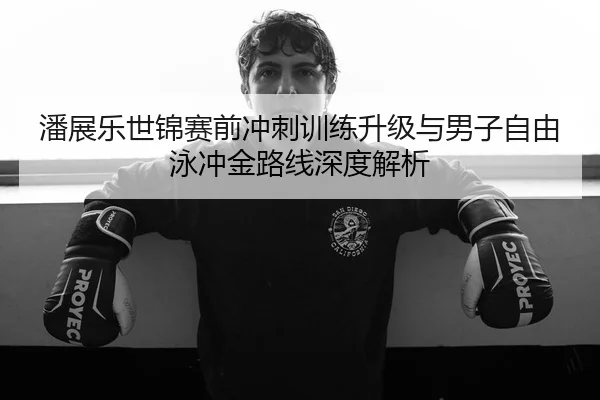潘展乐世锦赛前冲刺训练升级与男子自由泳冲金路线深度解析